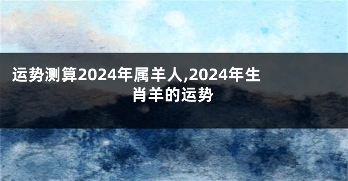 运势测算2024年属羊人,2024年生肖羊的运势