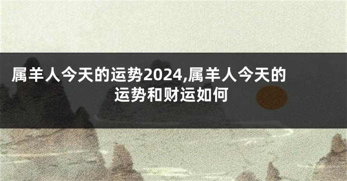 属羊人今天的运势2024,属羊人今天的运势和财运如何