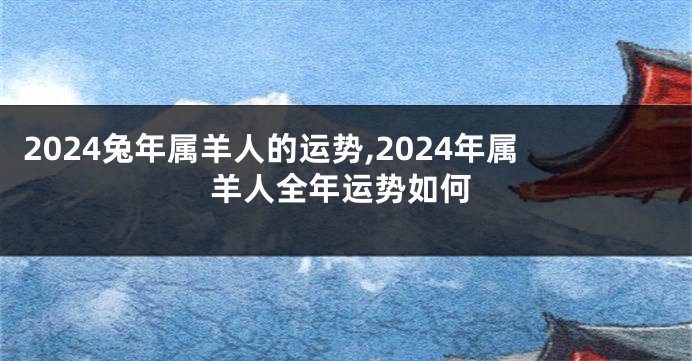 2024兔年属羊人的运势,2024年属羊人全年运势如何