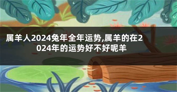 属羊人2024兔年全年运势,属羊的在2024年的运势好不好呢羊