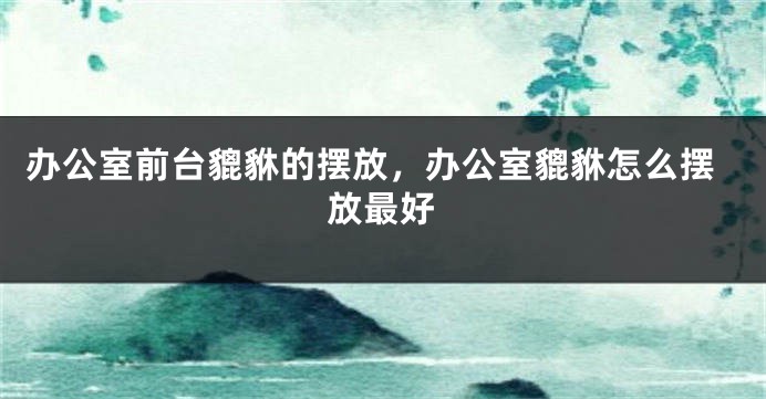 办公室前台貔貅的摆放，办公室貔貅怎么摆放最好