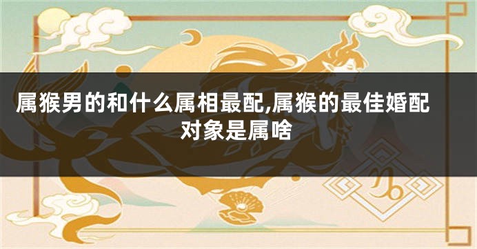 属猴男的和什么属相最配,属猴的最佳婚配对象是属啥