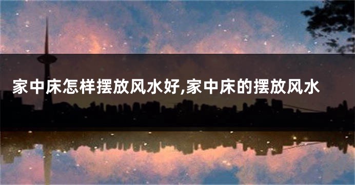 家中床怎样摆放风水好,家中床的摆放风水