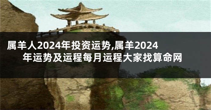 属羊人2024年投资运势,属羊2024年运势及运程每月运程大家找算命网