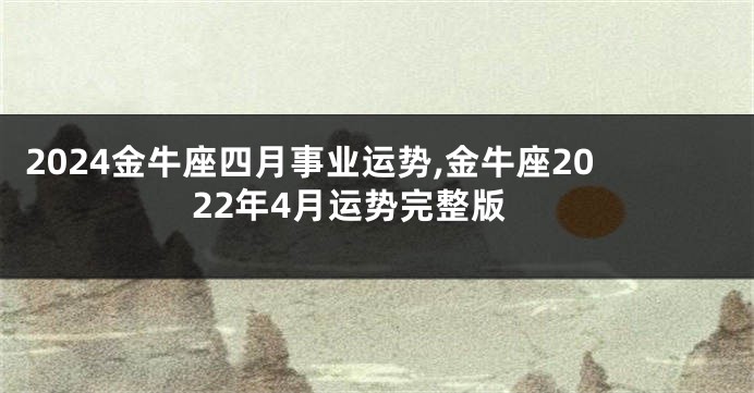 2024金牛座四月事业运势,金牛座2022年4月运势完整版