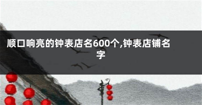顺口响亮的钟表店名600个,钟表店铺名字