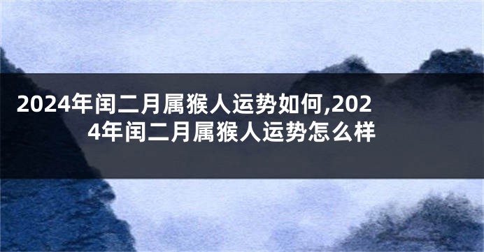 2024年闰二月属猴人运势如何,2024年闰二月属猴人运势怎么样