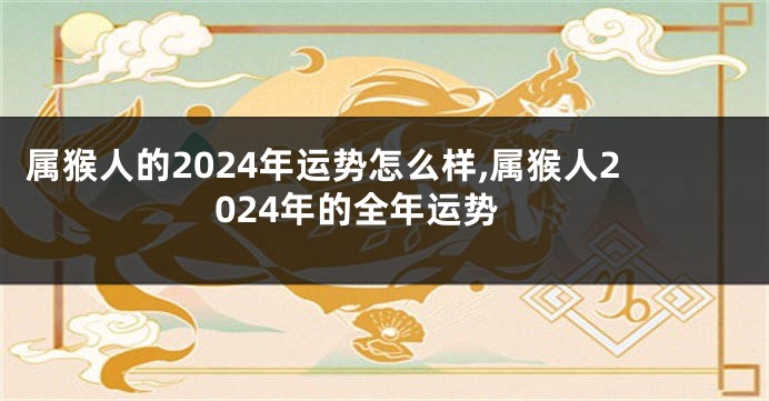 属猴人的2024年运势怎么样,属猴人2024年的全年运势