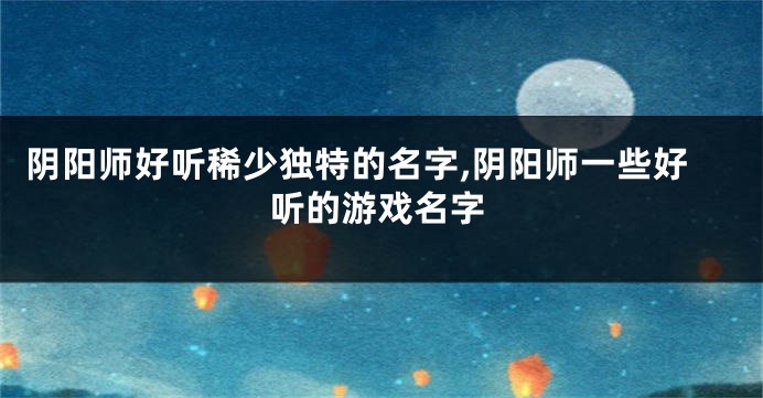 阴阳师好听稀少独特的名字,阴阳师一些好听的游戏名字