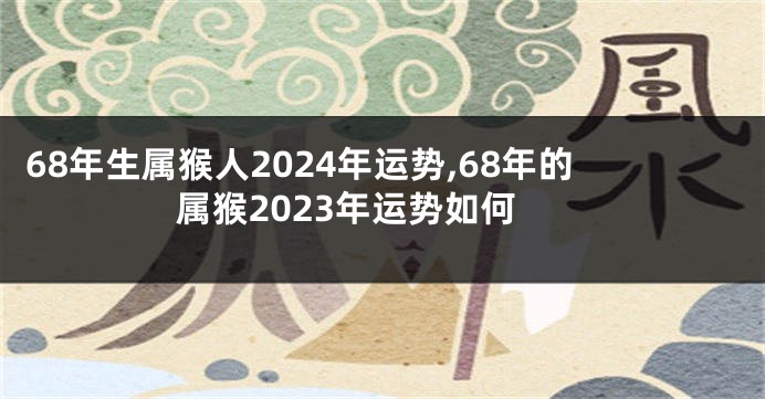 68年生属猴人2024年运势,68年的属猴2023年运势如何