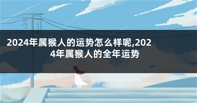 2024年属猴人的运势怎么样呢,2024年属猴人的全年运势