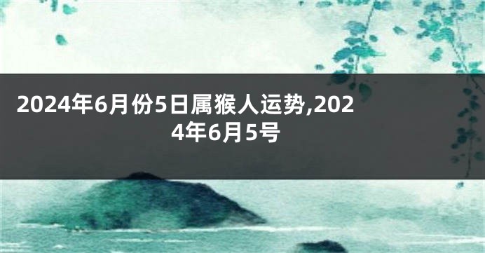 2024年6月份5日属猴人运势,2024年6月5号