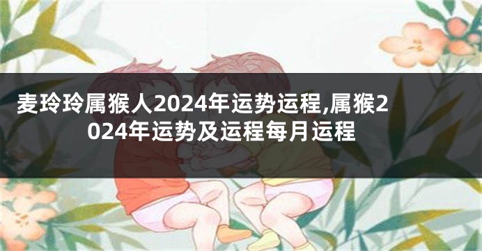 麦玲玲属猴人2024年运势运程,属猴2024年运势及运程每月运程