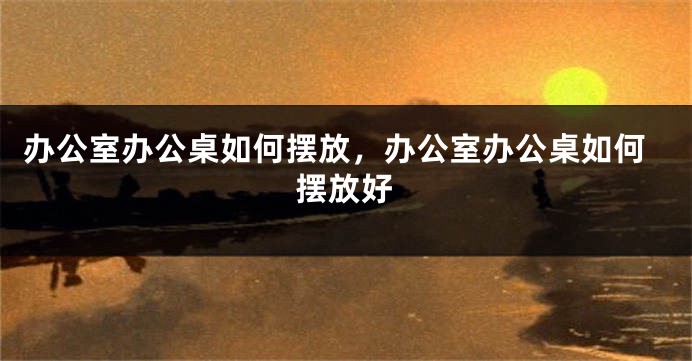 办公室办公桌如何摆放，办公室办公桌如何摆放好