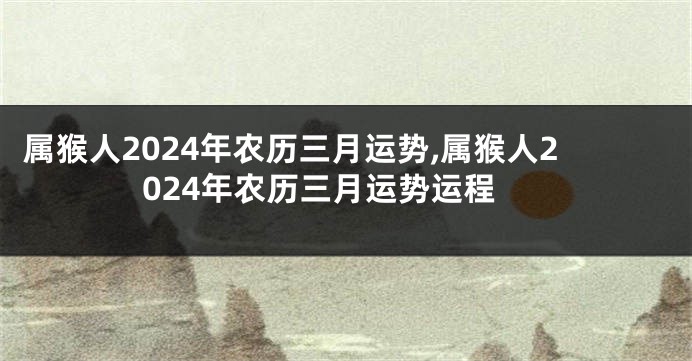 属猴人2024年农历三月运势,属猴人2024年农历三月运势运程