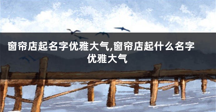 窗帘店起名字优雅大气,窗帘店起什么名字优雅大气