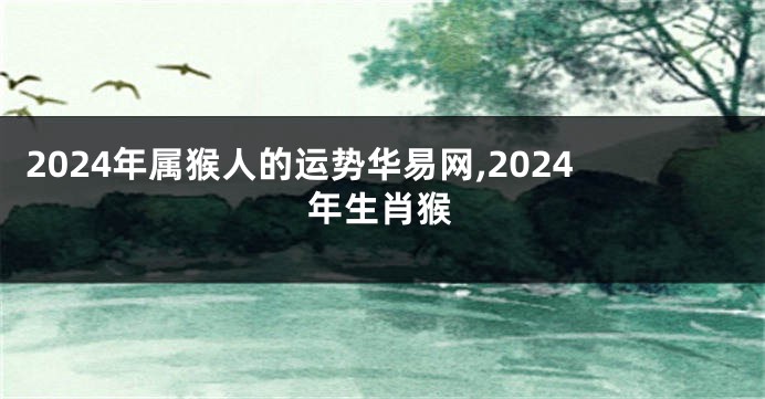 2024年属猴人的运势华易网,2024年生肖猴