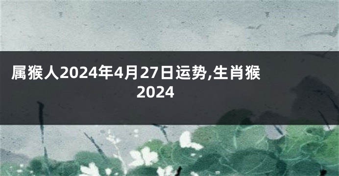 属猴人2024年4月27日运势,生肖猴2024