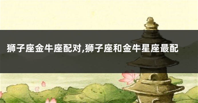 狮子座金牛座配对,狮子座和金牛星座最配
