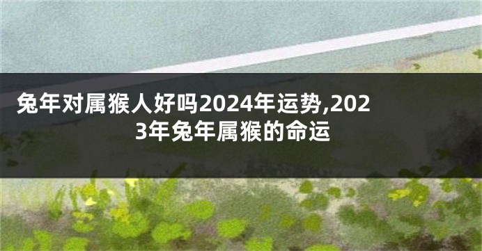 兔年对属猴人好吗2024年运势,2023年兔年属猴的命运