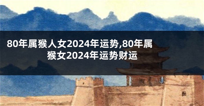 80年属猴人女2024年运势,80年属猴女2024年运势财运