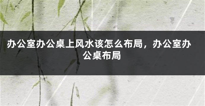 办公室办公桌上风水该怎么布局，办公室办公桌布局
