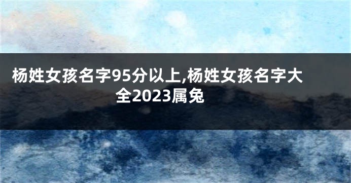 杨姓女孩名字95分以上,杨姓女孩名字大全2023属兔