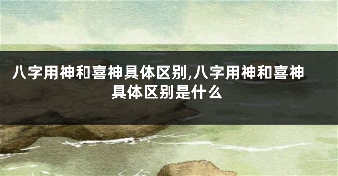 八字用神和喜神具体区别,八字用神和喜神具体区别是什么