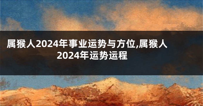 属猴人2024年事业运势与方位,属猴人2024年运势运程