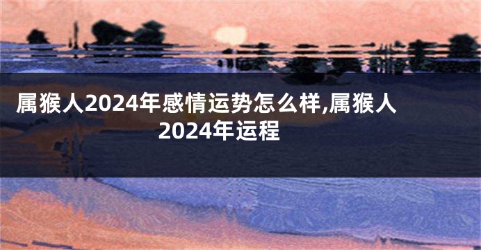 属猴人2024年感情运势怎么样,属猴人2024年运程