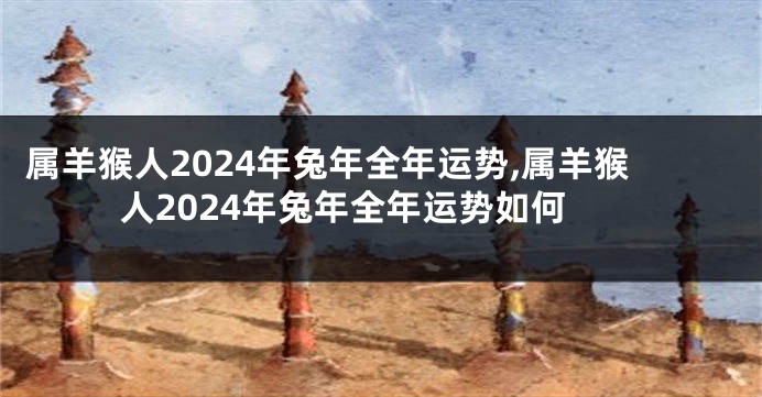 属羊猴人2024年兔年全年运势,属羊猴人2024年兔年全年运势如何