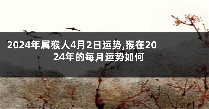 2024年属猴人4月2日运势,猴在2024年的每月运势如何