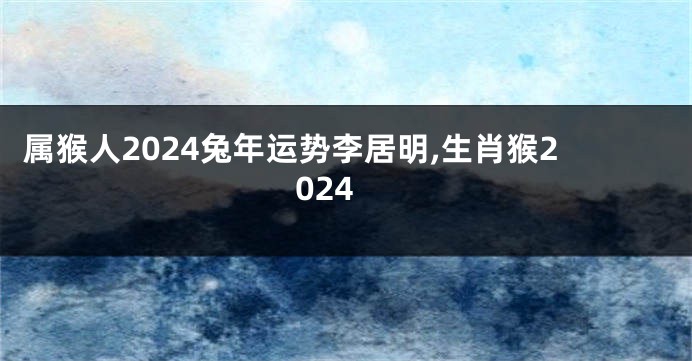 属猴人2024兔年运势李居明,生肖猴2024