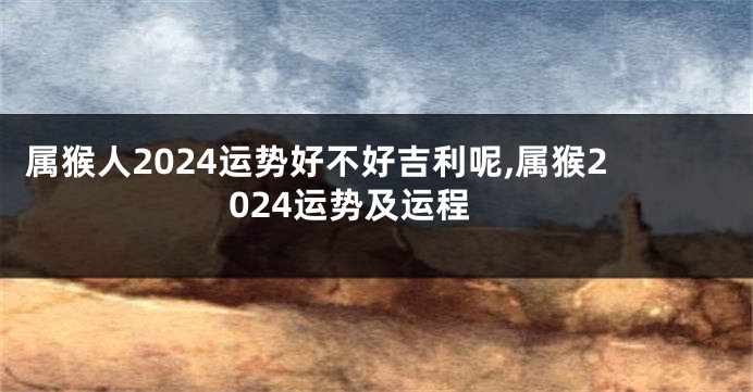 属猴人2024运势好不好吉利呢,属猴2024运势及运程