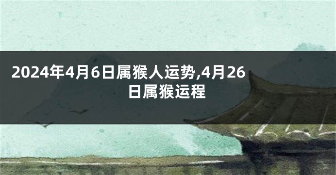 2024年4月6日属猴人运势,4月26日属猴运程