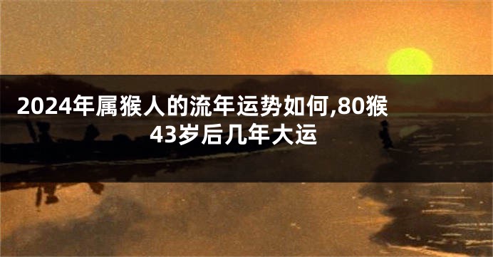 2024年属猴人的流年运势如何,80猴43岁后几年大运
