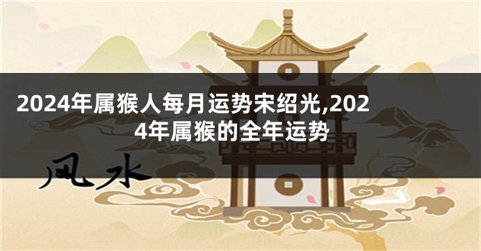 2024年属猴人每月运势宋绍光,2024年属猴的全年运势