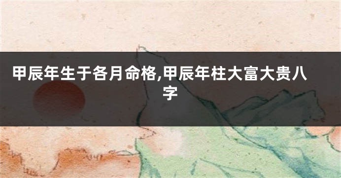 甲辰年生于各月命格,甲辰年柱大富大贵八字