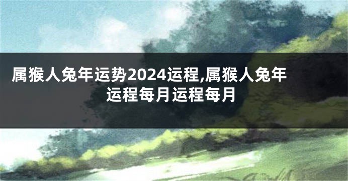 属猴人兔年运势2024运程,属猴人兔年运程每月运程每月