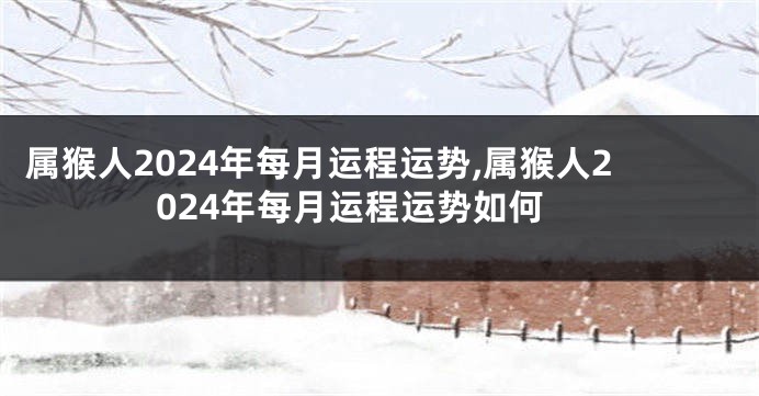 属猴人2024年每月运程运势,属猴人2024年每月运程运势如何