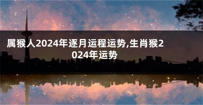 属猴人2024年逐月运程运势,生肖猴2024年运势