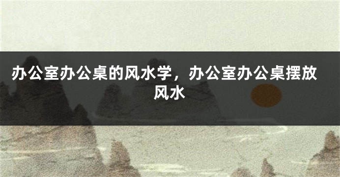办公室办公桌的风水学，办公室办公桌摆放风水