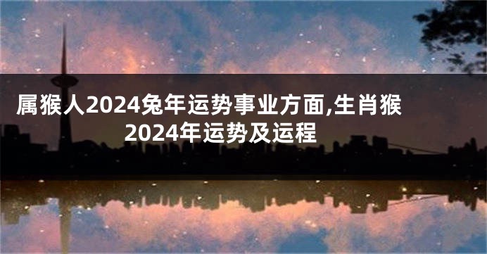 属猴人2024兔年运势事业方面,生肖猴2024年运势及运程