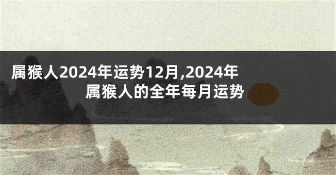 属猴人2024年运势12月,2024年属猴人的全年每月运势
