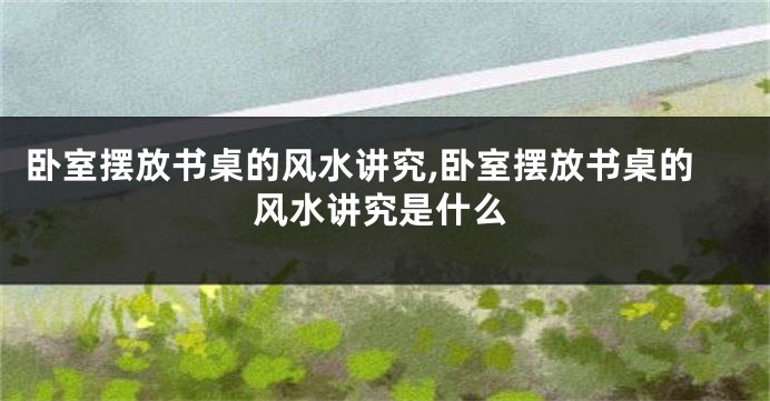 卧室摆放书桌的风水讲究,卧室摆放书桌的风水讲究是什么