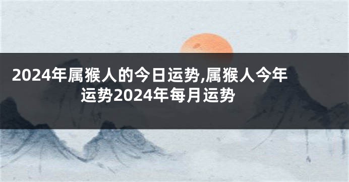 2024年属猴人的今日运势,属猴人今年运势2024年每月运势