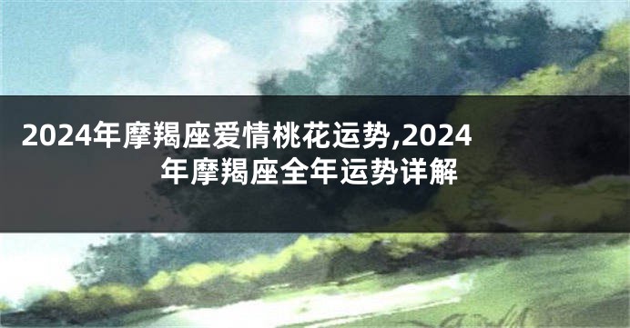 2024年摩羯座爱情桃花运势,2024年摩羯座全年运势详解