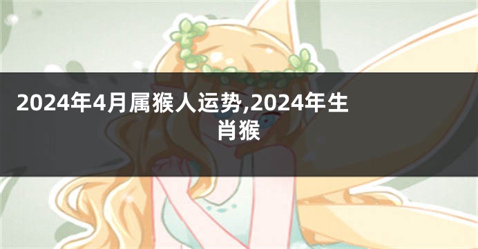 2024年4月属猴人运势,2024年生肖猴