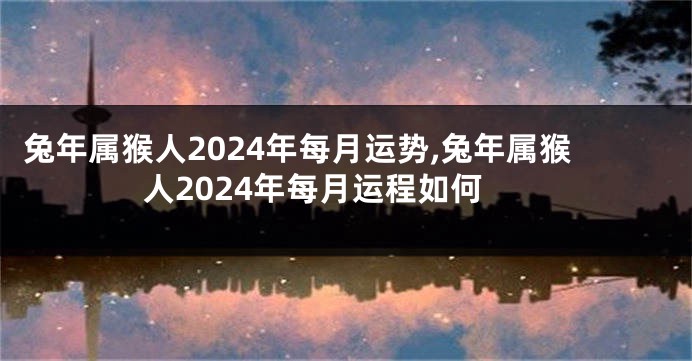兔年属猴人2024年每月运势,兔年属猴人2024年每月运程如何
