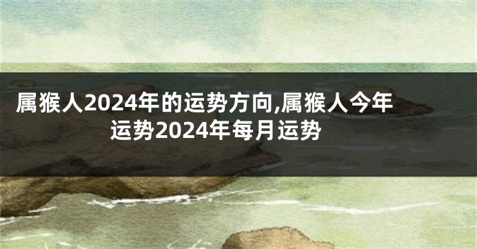 属猴人2024年的运势方向,属猴人今年运势2024年每月运势